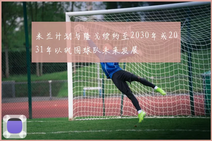 米兰计划与隆戈续约至2030年或2031年以巩固球队未来发展