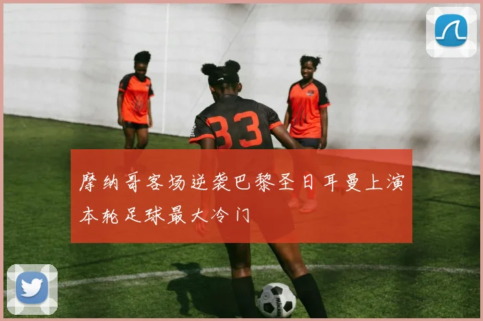 摩纳哥客场逆袭巴黎圣日耳曼上演本轮足球最大冷门