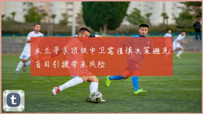 米兰寻求顶级中卫需谨慎决策避免盲目引援带来风险